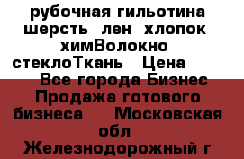 рубочная гильотина шерсть, лен, хлопок, химВолокно, стеклоТкань › Цена ­ 1 000 - Все города Бизнес » Продажа готового бизнеса   . Московская обл.,Железнодорожный г.
